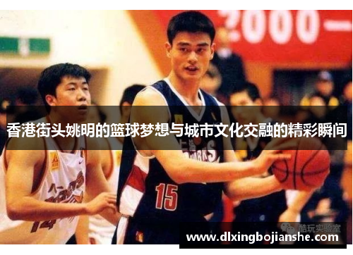 香港街头姚明的篮球梦想与城市文化交融的精彩瞬间