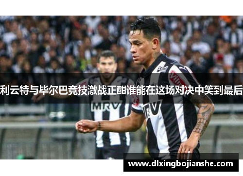利云特与毕尔巴竞技激战正酣谁能在这场对决中笑到最后