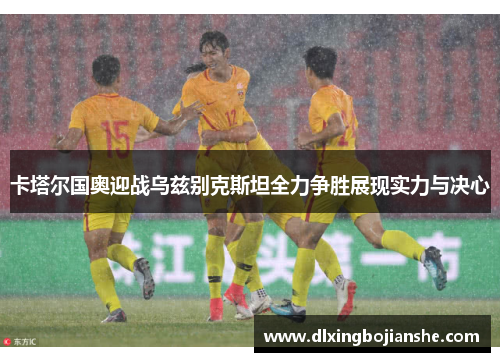 卡塔尔国奥迎战乌兹别克斯坦全力争胜展现实力与决心