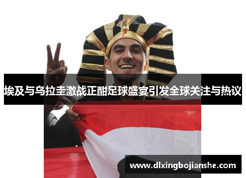 埃及与乌拉圭激战正酣足球盛宴引发全球关注与热议