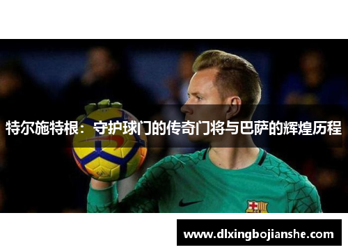 特尔施特根：守护球门的传奇门将与巴萨的辉煌历程